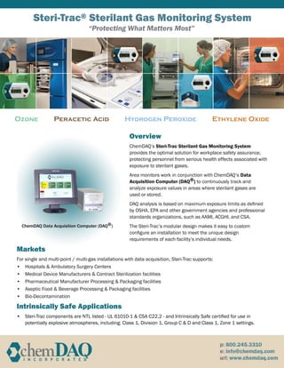 Steri-Trac® Sterilant Gas Monitoring System
Ozone Peracetic Acid Hydrogen Peroxide Ethylene Oxide
Overview
ChemDAQ’s Steri-Trac Sterilant Gas Monitoring System
provides the optimal solution for workplace safety assurance,
protecting personnel from serious health effects associated with
exposure to sterilant gases.
Area monitors work in conjunction with ChemDAQ’s Data
Acquisition Computer (DAQ®) to continuously track and
analyze exposure values in areas where sterilant gases are
used or stored.
DAQ analysis is based on maximum exposure limits as defined
by OSHA, EPA and other government agencies and professional
standards organizations, such as AAMI, ACGHI, and CSA.
The Steri-Trac’s modular design makes it easy to custom
configure an installation to meet the unique design
requirements of each facility’s individual needs.
Markets
For single and multi-point / multi-gas installations with data acquisition, Steri-Trac supports:
Hospitals & Ambulatory Surgery Centers•	
Medical Device Manufacturers & Contract Sterilization facilities•	
Pharmaceutical Manufacturer Processing & Packaging facilities•	
Aseptic Food & Beverage Processing & Packaging facilities•	
Bio-Decontamination•	
Intrinsically Safe Applications
Steri-Trac components are NTL listed - UL 61010-1 & CSA C22.2 - and•	 Intrinsically Safe certified for use in
potentially explosive atmospheres, including: Class 1, Division 1, Group C & D and Class 1, Zone 1 settings.
ChemDAQ Data Acquisition Computer (DAQ®)
“Protecting What Matters Most”
 