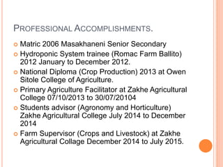 PROFESSIONAL ACCOMPLISHMENTS.
 Matric 2006 Masakhaneni Senior Secondary
 Hydroponic System trainee (Romac Farm Ballito)
2012 January to December 2012.
 National Diploma (Crop Production) 2013 at Owen
Sitole College of Agriculture.
 Primary Agriculture Facilitator at Zakhe Agricultural
College 07/10/2013 to 30/07/20104
 Students advisor (Agronomy and Horticulture)
Zakhe Agricultural College July 2014 to December
2014
 Farm Supervisor (Crops and Livestock) at Zakhe
Agricultural Collage December 2014 to July 2015.
 