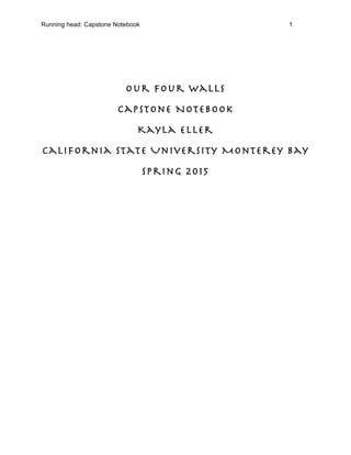 Running head: Capstone Notebook 1
Our Four Walls
Capstone Notebook
Kayla Eller
California State University Monterey Bay
Spring 2015
 