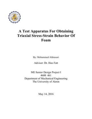 A Test Apparatus For Obtaining
Triaxial Stress-Strain Behavior Of
Foam
By: Mohammed Aldousari
Advisor: Dr. Hoo Fatt
ME Senior Design Project I
4600 461
Department of Mechanical Engineering
The University of Akron
May 14, 2016
 