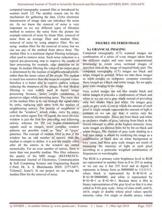 International Journal of Trend in Scientific Research and Development (IJTSRD) ISSN: 2456-6470
@ IJTSRD | Available Online @ www.ijtsrd.com | Volume – 2 | Issue – 3 | Mar-Apr 2018 Page: 2527
computed tomography scanned film or introduced by
scanner itself. (2) The another reason can be the
mechanism for gathering the data. (3)An electronic
transmission of image data can introduce the noise
etc. As we know the removal of noise is very
important so we use different types of filtration
method to remove the noise from the picture for
example removal of noise by linear filter, removal of
noise from an average filter and median filter,
removal of noise by using adaptive filter. We are
using median filter for the removal of noise, but we
can use any of the method from above three. The
median filter is a nonlinear digital filtering technique,
often used to remove noise. Such noise reduction is a
typical pre-processing step to improve the results of
later processing for example, edge detection on an
image. In median filtering the value of an output pixel
is determined by the median of neighbourhood pixels,
rather than the mean values of the pixels. The median
is much less sensitive than the mean to extreme values
therefore it is better able to remove outliers without
reducing the sharpness of the image. So that Median
filtering is very widely used in digital image
processing because, under certain conditions, it
preserves edges while removing noise. The main idea
of the median filter is to run through the signal entry
by entry, replacing each entry with the median of
neighbouring entries. The pattern of neighbours is
called the "window", which slides, entry by entry,
over the entire signal. For 1D signal, the most obvious
window is just the first few preceding and following
entries, whereas for 2D (or higher-dimensional)
signals such as images, more complex window
patterns are possible (such as "box" or "cross"
patterns). The concept of median filter is that if the
window has an odd number of entries, then the
median is simple to define: it is just the middle value
after all the entries in the window are sorted
numerically. For an even number of entries, there is
more than one possible median. This filter enhances
the quality of the MRI image. (REFERENCE-
International Journal of Electronics, Communication
& Soft Computing Science and Engineering Rajesh
C.Patil, Dr. A. S. Bhalchandra ISSN: 2277-9477,
Volume2, Issue1). In our project we are using the
median filter for the removal of noise.
FIGURE2- FILTERED IMAGE
b.) GRAYSCAL IMAGING
Computed tomography (CT) scanned images are
combination of a series of x-ray images taken from
the different angles and uses some computational
processing to create cross sectional images of
specified area or the image of required body part. The
computed tomography (CT) images are black and
white images in general. When we take these images
as input images on computer, computer considers
these images as a black and white image. So we apply
gray scale imaging to the image.
Gray scaled images are not like simple black and
white images it provides a combination of black and
white or we can say a gray shade instead of providing
only two shades black and white. On images gray
scale or grey scale is one in which the amount of each
pixel is single sample represents the amount of light it
contains or we can say that, it carries only the
intensity information. These are from black and white
to exclusive shades of gray, varying from black at the
lowest intensity to white at the highest intensity. Gray
scale images are distinct from bit by bit on black and
white images. The illusion of gray scale shading in a
half tone image is obtain by rendering the image as a
combination of black dots on white background or
vice versa, and these gray scale images are result of
measuring the intensity of light at each pixel
according to a particular weighted combination of
frequencies or wavelengths.
The RGB is a primary color brightness level in RGB
are represented in number form as 0 to 255 in analog
or we can say it has 255 level and in digital it
represents in binary form as 00000000 to 11111111,
where black is represented by R=B=G=0 or
R=G=B=00000000, and white is represented by
R=G=B=1 or R=G=B=1. Because there is 8bit in
binary representation of the gray level so that it is also
called as 8-bit gray scale. Array of class uint8, uint16,
int16, single or double whose pixel values specify
intensity value. For single or double arrays, values
 
