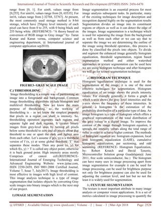 International Journal of Trend in Scientific Research and Development (IJTSRD) ISSN: 2456-6470
@ IJTSRD | Available Online @ www.ijtsrd.com | Volume – 2 | Issue – 3 | Mar-Apr 2018 Page: 2528
range from [0, 1]. For uint8, values range from
[0,255]. For uint16, values range from [0, 65535]. For
int16, values range from [-32768, 32767]. At present,
the most commonly used storage method is 8-bit
storage, which have 256gray level intensity of each
pixel can have from 0 to 255, with 0 being black and
255 being white. (REFERENCE- “A theory based on
conversion of RGB image to Gray image” by- Tarun
Kumar and Karun verma, computer science and
engineering department, @ International journal of
computer application sep2010).
FIGURE3- GRAY SCALE IMAGE
C.) THRESHOLDING
Image thresholding is a simple way of partitioning an
image into a foreground and background. Common
image thresholding algorithms include histogram and
multilevel thresholding. Now we know the main
purpose of thresholding, so the working of
thresholding is – as we know the simplest property
that pixels in a region can share is intensity. So,
thresholding operation segments such regions and
separate light and dark regions. It creates binary
images from grey-level ones by turning all pixels
below some threshold to zero and all pixels about that
threshold to one or apart the dark and lighter area
from each other. Let’s assume if g(x, y) is a threshold
version of f (x, y) at some global threshold ‘T’ that
separates these modes. Then any point (x, y) for
which f(x, y) > T is called any object point; otherwise
it is back ground point. High intensity areas mostly
Comprises of cancer cell.(REFERENCE-
International Journal of Emerging Technology and
Advanced Engineering Website: www.ijetae.com,
ISSN 2250-2459, ISO 9001:2008 Certified Journal,
Volume 7, Issue 7, July2017). Image thresholding is
most effective in images with high level of contrast.
This image analysis technique is a type of image
segmentation that isolates objects by converting Gray
scale images into binary images which is the next step
of our project.
1) IMAGE SEGMENTATION
Image segmentation is an essential process for most
image analysis subsequent tasks. In particular, many
of the existing techniques for image description and
recognition depend highly on the segmentation results
Segmentation divides an image into its constituent
regions or objects as well as it can detect the edge of
the images. Image segmentation is a technique which
is used for separating the image from the background
as well as from each other or we can say that to
separate the image we are determining the outline of
the image using threshold operation., this process is
done by classified the pixels into objects. To divide
and segment the enhanced image generally histogram
equalization, threshold segmentation, region based
segmentation method and either watershed
approaches or texture segmentation can be used here
we are using histogram technique and after histogram
we will go for texture segmentation technique.
a.)HISTOGRAM TECHNIQUE
Histogram equalization technique is used for the
segmentation of the image; it is one of the most
effective techniques for segmentation. Histogram
equalization of an image shows the pixels intensity
values. For example generally it forms a graph in
which x-axis shows the gray level intensities and the
y-axis shows the frequency of these intensities. In
general, a histogram is the estimation of the
probability distribution of a particular type of data. An
image histogram is a type of histogram which offers a
graphical representation of the tonal distribution of
the grey values in a digital image. To improve the
contrast of the image through histogram equation, it
spreads out intensity values along the total range of
value in order to achieve higher contrast. The methods
of histogram equation are: histogram expansion, local
area histogram equalization (LAHE), cumulative
histogram equalization, par sectioning, and odd
sectioning. (REFERENCE- Histogram Equalization,
by- Robert Krutch and David Tenorio,
Microcontroller Solution group Guadalajara@ June
2011, free scale semiconductor, Inc.) The histogram
can have many uses in image processing apart from
image segmentation for example it can be used for
image processing, can be used for brightness purpose
not only for brightness purpose can also be used for
adjusting the contrast level, and last but no not the
least it is widely used for segmentation.
b.)TEXTURE SEGMENTATION
The texture is most important attribute in many image
analysis or computer vision applications. It is a set of
metrics calculated in image processing to quantify the
 