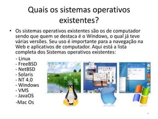 Quais os sistemas operativos
existentes?
• Os sistemas operativos existentes são os de computador
sendo que quem se destaca é o Windows, o qual já teve
várias versões. Seu uso é importante para a navegação na
Web e aplicativos de computador. Aqui está a lista
completa dos Sistemas operativos existentes:
- Linux
- FreeBSD
- NetBSD
- Solaris
- NT 4.0
- Windows
- VMS
- JavaOS
-Mac Os
4
 