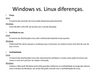Windows vs. Linux diferenças.
• Preço
Linux
A maioria das variantes do Linux estão disponíveis gratuitamente.
Windows
Entre 96.46€ e 225.07€, de acordo com a versão desejada.
• Facilidade no uso
Linux
A maioria das distribuições Linux vêm melhorando bastante nesse quesito.
Windows
A Microsoft fez vários avanços e mudanças que o tornaram um sistema muito mais fácil de usar do
que o Linux.
• Confiabilidade
Linux
A maioria das distribuições Linux são notoriamente confiáveis e muitas vezes pode funcionar por
meses e anos sem precisar ser sequer reiniciado.
Windows
Embora o Microsoft Windows tenha feito grandes melhorias na confiabilidade ao longo dos últimos
anos e versões do Windows, ele ainda não pode coincidir com a confiabilidade do Linux. 5
 