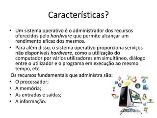 Características?
• Um sistema operativo é o administrador dos recursos
oferecidos pelo hardware que permite alcançar um
rendimento eficaz dos mesmos.
• Para além disso, o sistema operativo proporciona serviços
não disponíveis hardware, como a utilização do
computador por vários utilizadores em simultâneo, diálogo
entre o utilizador e o programa em execução ao mesmo
tempo, etc.
Os recursos fundamentais que administra são:
• O processador;
• A memória;
• As entradas e saídas;
• A informação.
6
 