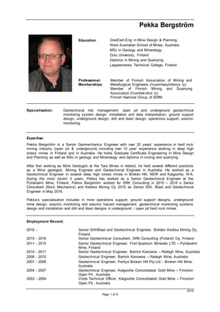 2016
Page 1 of 6
Pekka Bergström
Education GradCert.Eng in Mine Design & Planning,
West Australian School of Mines, Australia
MSc in Geology and Mineralogy,
Oulu University, Finland
Diploma in Mining and Quarrying.
Lappeenranta Technical College, Finland
Professional
Memberships
Member of Finnish Association of Mining and
Metallurgical Engineers (Vuorimiesyhdistys ry)
Member of Finnish Mining and Quarrying
Association (Vuoriteknikot ry)
Finnish National Group of ISRM
Specialisation: Geotechnical risk management; open pit and underground geotechnical
monitoring system design; installation and data interpretation; ground support
design; underground design; drill and blast design; operations support; seismic
monitoring.
Expertise:
Pekka Bergström is a Senior Geomechanics Engineer with over 20 years’ experience in hard rock
mining industry (open pit & underground) including over 10 year’ experience working in deep high
stress mines in Finland and in Australia. He holds Graduate Certificate Engineering in Mine Design
and Planning as well as MSc in geology and Mineralogy and diploma in mining and quarrying.
After first working as Mine Geologist at the Tara Mines in Ireland, he held several different positions
as a Mine geologist, Mining Engineer and Geotechnical Engineer in Australia. He worked as a
Geotechnical Engineer in several deep high stress mines in Broken Hill, NSW and Kalgoorlie, W A.
During the most recent 3 years, Pekka has worked as a Senior Geotechnical Engineer at the
Pyhäsalmi Mine, Finland. Pekka Bergström worked for SRK Consulting in 2015 – 2016 s Senior
Consultant (Rock Mechanics) and Kevitsa Mining Oy 2016 as Senior Drill, Blast and Geotechnical
Engineer in May 2016.
Pekka’s specialisation includes in mine operations support, ground support designs, underground
mine design, seismic monitoring and seismic hazard management, geotechnical monitoring systems
design and installation and drill and blast designs in underground / open pit hard rock mines.
Employment Record:
2016 - Senior Drill/Blast and Geotechnical Engineer, Boliden Kevitsa Mining Oy,
Finland
2015 - 2016 Senior Geotechnical Consultant, SRK Consulting (Finland) Oy, Finland
2011 - 2015 Senior Geotechnical Engineer, First Quantum Minerals LTD – Pyhäsalmi
Mine, Finland
2010 - 2011 Senior Geotechnical Engineer, Barrick Kanowna – Raleigh Mine, Australia
2008 - 2010 Geotechnical Engineer, Barrick Kanowna – Raleigh Mine, Australia
2007 - 2008 Geotechnical Engineer, Perilya Broken Hill Pty Ltd – Broken Hill Mine,
Australia
2004 - 2007 Geotechnical Engineer, Kalgoorlie Consolidated Gold Mine – Fimiston
Open Pit , Australia
2003 - 2004 Voids Technical Officer, Kalgoorlie Consolidated Gold Mine – Fimiston
Open Pit , Australia
 