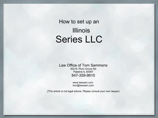How to set up an    Illinois Series LLC Law Office of Tom Sammons 502 N. Plum Grove Rd Palatine IL 60067 847-359-9610   www.lawsam.com  [email_address]   (This article is not legal advice. Please consult your own lawyer) 