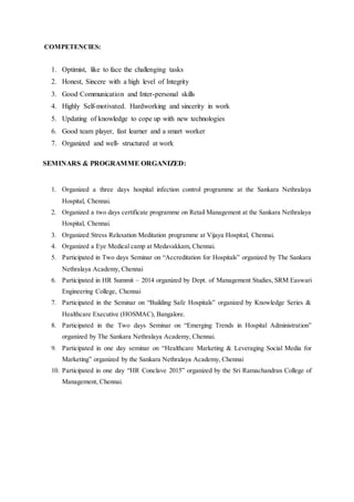 COMPETENCIES:
1. Optimist, like to face the challenging tasks
2. Honest, Sincere with a high level of Integrity
3. Good Communication and Inter-personal skills
4. Highly Self-motivated. Hardworking and sincerity in work
5. Updating of knowledge to cope up with new technologies
6. Good team player, fast learner and a smart worker
7. Organized and well- structured at work
SEMINARS & PROGRAMME ORGANIZED:
1. Organized a three days hospital infection control programme at the Sankara Nethralaya
Hospital, Chennai.
2. Organized a two days certificate programme on Retail Management at the Sankara Nethralaya
Hospital, Chennai.
3. Organized Stress Relaxation Meditation programme at Vijaya Hospital, Chennai.
4. Organized a Eye Medical camp at Medavakkam, Chennai.
5. Participated in Two days Seminar on “Accreditation for Hospitals” organized by The Sankara
Nethralaya Academy, Chennai
6. Participated in HR Summit – 2014 organized by Dept. of Management Studies, SRM Easwari
Engineering College, Chennai
7. Participated in the Seminar on “Building Safe Hospitals” organized by Knowledge Series &
Healthcare Executive (HOSMAC), Bangalore.
8. Participated in the Two days Seminar on “Emerging Trends in Hospital Administration”
organized by The Sankara Nethralaya Academy, Chennai.
9. Participated in one day seminar on “Healthcare Marketing & Leveraging Social Media for
Marketing” organized by the Sankara Nethralaya Academy, Chennai
10. Participated in one day “HR Conclave 2015” organized by the Sri Ramachandran College of
Management, Chennai.
 