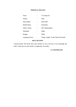 PERSONAL DETAILS
Name : V.Varaprasad
Gender : Male
Date of Birth : 05.09.1988
Marital Status : Unmarried
Father’s Name : Mr.V.Munirathnam
Nationality : Indian
Religion : Hindu
Languages known : Telugu, English, Tamil, Hindi & Kannada
DECLARATION
I hereby declare that all the above given details are true to the best of my knowledge and
belief. I hope that you will consider my application favourably
(V.VARAPRASAD)
 