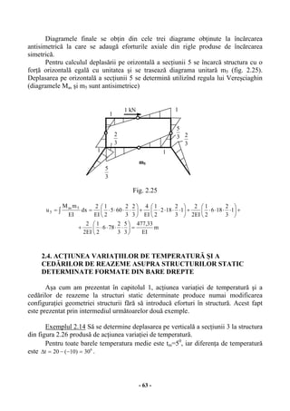 - 63 -
Diagramele finale se obţin din cele trei diagrame obţinute la încărcarea
antisimetrică la care se adaugă eforturile axiale din rigle produse de încărcarea
simetrică.
Pentru calculul deplasării pe orizontală a secţiunii 5 se încarcă structura cu o
forţă orizontală egală cu unitatea şi se trasează diagrama unitară m5 (fig. 2.25).
Deplasarea pe orizontală a secţiunii 5 se determină utilizînd regula lui Vereşciaghin
(diagramele Mas şi m5 sunt antisimetrice)
Fig. 2.25
m
EI
33,477
3
5
3
2
786
2
1
EI2
2
1
3
2
186
2
1
EI2
2
1
3
2
182
2
1
EI
4
3
2
3
2
605
2
1
EI
2
dx
EI
mM
u 5as
5
=





⋅⋅⋅⋅+
+





⋅⋅⋅⋅+





⋅⋅⋅⋅+





⋅⋅⋅⋅== ∫
2.4. ACŢIUNEA VARIAŢIILOR DE TEMPERATURĂ ŞI A
CEDĂRILOR DE REAZEME ASUPRA STRUCTURILOR STATIC
DETERMINATE FORMATE DIN BARE DREPTE
Aşa cum am prezentat în capitolul 1, acţiunea variaţiei de temperatură şi a
cedărilor de reazeme la structuri static determinate produce numai modificarea
configuraţiei geometriei structurii fără să introducă eforturi în structură. Acest fapt
este prezentat prin intermediul următoarelor două exemple.
Exemplul 2.14 Să se determine deplasarea pe verticală a secţiunii 3 la structura
din figura 2.26 produsă de acţiunea variaţiei de temperatură.
Pentru toate barele temperatura medie este tm=50
, iar diferenţa de temperatură
este 0
30)10(20t =−−=∆ .
3
5
3
2
11
1
1
m5
3
23
5
1 kN
 