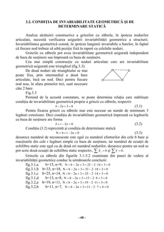 - 68 -
3.2. CONDIŢIA DE INVARIABILITATE GEOMETRICĂ ŞI DE
DETERMINARE STATICĂ
Analiza alcătuirii constructive a grinzilor cu zăbrele, în ipoteza nodurilor
articulate, necesită verificarea asigurării invariabilităţii geometrice a structurii.
Invariabilitatea geometrică constă, în ipoteza lungimii invariabile a barelor, în faptul
că fiecare nod trebuie sã aibă poziţie fixă în raport cu celelalte noduri.
Grinzile cu zăbrele pot avea invariabilitate geometrică asigurată independent
de baza de susţinere sau împreună cu baza de susţinere.
Cea mai simplă construcţie cu noduri articulate care are invariabilitate
geometrică asigurată este triunghiul (fig.3.3).
De două noduri ale triunghiului se mai
poate fixa, prin intermediul a două bare
articulate, încă un nod. Deci pentru fiecare
nod nou, în afara primelor trei, sunt necesare
câte 2 bare.
Fig.3.3
Pornind de la această constatare, se poate determina relaţia care stabileşte
condiţia de invariabilitate geometrică proprie a grinzii cu zăbrele, respectiv
b n− + =2 3 0 (3.1)
Pentru fixarea grinzii cu zăbrele mai este necesar un număr de minimum 3
legături exterioare. Deci condiţia de invariabilitate geometrică împreună cu legăturile
cu baza de susţinere are forma
b r n+ − =2 0 (3.2)
Condiţia (3.2) reprezintă şi condiţia de determinare statică
0n2rbN =−+= (3.3)
deoarece numărul de necunoscute este egal cu numărul eforturilor din cele b bare şi
reacţiunile din cele r legături simple cu baza de susţinere, iar numărul de ecuaţii de
echilibru static este egal cu de două ori numărul nodurilor, deoarece pentru un nod se
pot scrie două ecuaţii de echilibru static respectiv, Xi =∑ 0 şi Yi =∑ 0.
Grinzile cu zăbrele din figurile 3.1-3.2 examinate din punct de vedere al
invariabilităţii geometrice conduc la următoarele concluzii:
fig.3.1,a b=15, n=9, 03142253n2bN =+⋅−=+−=
fig.3.1,b b=33, n=18, 03182333n2bN =+⋅−=+−=
fig.3.1,c b=25, n=14, 03142253n2bN =+⋅−=+−=
fig.3.1,d b=13, n=8, 0382133n2bN =+⋅−=+−=
fig.3.2,a b=19, n=11, 03112193n2bN =+⋅−=+−=
fig.3.2,b b=11, n=7, 0472113n2bN =+⋅−=+−=
 