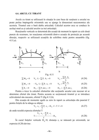 - 91 -
4.4. ARCUL CU TIRANT
Arcele cu tirant se utilizează în situaţia în care baza de susţinere a arcului nu
poate prelua împingerile orizontale sau se ajunge la dimensiuni neeconomice ale
acesteia. Tirantul este o bară dublu articulată. Calculul acestor arce se conduce în
acelaşi mod ca şi calculul arcelor cu trei articulaţii.
Reacţiunile verticale se determină din ecuaţii de moment în raport cu cele două
puncte de rezemare, iar reacţiunea orizontală dintr-o ecuaţie de proiecţie pe această
direcţie, respectiv se utilizează ecuaţiile de echilibru static pentru ansamblu (fig.
4.11,a).
a b
Fig. 4.11
∑ = 0MB ∑ =⋅−⋅ 0bPLV iiA
L
bP
V ii
A
∑ ⋅
= (4.24)
∑ = 0MA ∑ =⋅+⋅− 0aPLV iiB
L
aP
V ii
A
∑ ⋅
= (4.25)
∑ = 0Xi 0sinPH iiA =γ− ∑ ∑ γ−= iiA sinPH (4.26)
Pentru a trece la calculul eforturilor din secţiunile arcului este necesar să se
determine efortul din tirant. Pentru aceasta se secţionează tirantul şi se introduce
echivalentul său mecanic, efortul T (fig.4.11,b).
Din ecuaţia de momente egală cu zero în raport cu articulaţia din punctul C
pentru forţele de la stânga se obţine:
0fTfHcPxV A
st
iicA =⋅−⋅−⋅−⋅ ∑ (4.27)
de unde rezultă expresia efortului T
A
st
iicA
H
f
cPxV
T −
⋅−⋅
=
∑
(4.28)
În cazul forţelor verticale HA
=0, distanţa ci se măsoară pe orizontală, iar
expresia (4.28) devine:
iγy
A
C
B
VA VB
HA f
y
A
C
B
VA VB
HA
ci
x
xc
T T
L
 