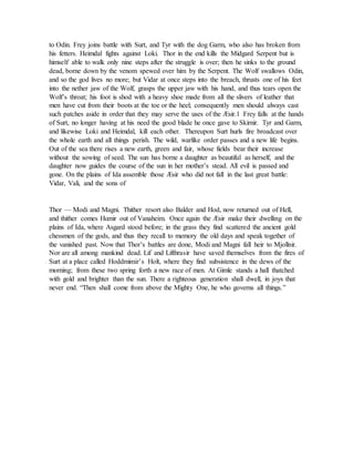 to Odin. Frey joins battle with Surt, and Tyr with the dog Garm, who also has broken from
his fetters. Heimdal fights against Loki. Thor in the end kills the Midgard Serpent but is
himself able to walk only nine steps after the struggle is over; then he sinks to the ground
dead, borne down by the venom spewed over him by the Serpent. The Wolf swallows Odin,
and so the god lives no more; but Vidar at once steps into the breach, thrusts one of his feet
into the nether jaw of the Wolf, grasps the upper jaw with his hand, and thus tears open the
Wolf’s throat; his foot is shod with a heavy shoe made from all the slivers of leather that
men have cut from their boots at the toe or the heel; consequently men should always cast
such patches aside in order that they may serve the uses of the Æsir.1 Frey falls at the hands
of Surt, no longer having at his need the good blade he once gave to Skirnir. Tyr and Garm,
and likewise Loki and Heimdal, kill each other. Thereupon Surt hurls fire broadcast over
the whole earth and all things perish. The wild, warlike order passes and a new life begins.
Out of the sea there rises a new earth, green and fair, whose fields bear their increase
without the sowing of seed. The sun has borne a daughter as beautiful as herself, and the
daughter now guides the course of the sun in her mother’s stead. All evil is passed and
gone. On the plains of Ida assemble those Æsir who did not fall in the last great battle:
Vidar, Vali, and the sons of
Thor — Modi and Magni. Thither resort also Balder and Hod, now returned out of Hell,
and thither comes Hœnir out of Vanaheim. Once again the Æsir make their dwelling on the
plains of Ida, where Asgard stood before; in the grass they find scattered the ancient gold
chessmen of the gods, and thus they recall to memory the old days and speak together of
the vanished past. Now that Thor’s battles are done, Modi and Magni fall heir to Mjollnir.
Nor are all among mankind dead. Lif and Lifthrasir have saved themselves from the fires of
Surt at a place called Hoddmimir’s Holt, where they find subsistence in the dews of the
morning; from these two spring forth a new race of men. At Gimle stands a hall thatched
with gold and brighter than the sun. There a righteous generation shall dwell, in joys that
never end. “Then shall come from above the Mighty One, he who governs all things.”
 