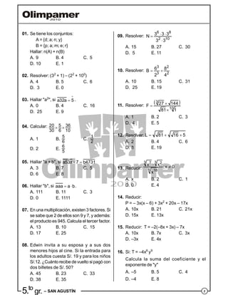 25.to
gr. – SAN AGUSTÍN
01. Se tiene los conjuntos:
A = {d; a; n; y}
B = {p; a; m; e; r}
Hallar: n(A) + n(B)
A. 9 B. 4 C. 5
D. 10 E. 1
02. Resolver: (32
+ 1) – (22
+ 100
)
A. 4 B. 5 C. 6
D. 3 E. 0
03. Hallar "a2
", si

a32a 5 .
A. 0 B. 4 C. 16
D. 25 E. 9
04. Calcular:  20 5 36
30 6 10
A. 1 B.
5
6
C.
1
2
D. 2 E.
6
5
05. Hallar "a + b", si  a53a 7 b4731
A. 3 B. 7 C. 5
D. 6 E. 8
06. Hallar "b", si  aaa a b.
A. 111 B. 11 C. 3
D. 0 E. 1111
07. En una multiplicación,existen 3 factores. Si
se sabe que 2 de ellos son 9 y 7, y además:
el producto es 945. Calcula el tercer factor.
A. 13 B. 10 C. 15
D. 17 E. 25
08. Edwin invita a su esposa y a sus dos
menores hijos al cine. Si la entrada para
los adultos cuesta S/. 19 y para los niños
S/.12. ¿Cuánto recibe devuelto si pagó con
dos billetes de S/. 50?
A. 45 B. 23 C. 33
D. 38 E. 35
09. Resolver:  


6 8
2 10
3 3 3
N
3 3
A. 15 B. 27 C. 30
D. 5 E. 11
10. Resolver:  
3 2
3 2
6 8
B
2 4
A. 10 B. 15 C. 31
D. 25 E. 19
11. Resolver:
 

3
10
27 144F
81 1
A. 1 B. 2 C. 3
D. 4 E. 5
12. Resolver:   L 81 16 5
A. 2 B. 4 C. 6
D. 8 E. 19
13. Reducir:


3 37 2
6 18
x x
;x 0
x
A. x B. 2 C. 1
D. 0 E. 4
14. Reducir:
P = – 3x(x – 6) + 3x2
+ 20x – 17x
A. 10x B. 21 C. 21x
D. 15x E. 13x
15. Reducir: T = –2(–8x + 3x) – 7x
A. 10x B. 7x C. 3x
D. –3x E. 4x
16. Si: T = –4x6
y9
Calcula la suma del coeficiente y el
exponente de "y"
A. –5 B. 5 C. 4
D. –4 E. 8
 