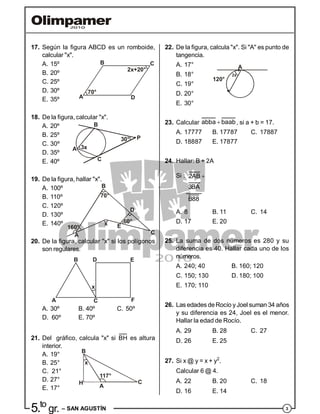 35.to
gr. – SAN AGUSTÍN
17. Según la figura ABCD es un romboide,
calcular "x".
A. 15º
B. 20º
C. 25º
70°
2x+20°
B C
DA
D. 30º
E. 35º
18. De la figura, calcular "x".
A. 20º
B. 25º
C. 30º
3x
30°
A
B
C
P
D. 35º
E. 40º
19. De la figura, hallar "x".
A. 100º
60°
C
D
Ex
70°
A
160°
B
B. 110º
C. 120º
D. 130º
E. 140º
20. De la figura, calcular "x" si los polígonos
son regulares.
x
B
CA
D E
F
A. 30º B. 40º C. 50º
D. 60º E. 70º
21. Del gráfico, calcula "x" si BH es altura
interior.
A. 19°
B. 25° x
H
B
A
C
117°
C. 21°
D. 27°
E. 17°
22. De la figura, calcula "x". Si "A" es punto de
tangencia.
A. 17° A
120°
2xB. 18°
C. 19°
D. 20°
E. 30°
23. Calcular abba baab, si a + b = 17.
A. 17777 B. 17787 C. 17887
D. 18887 E. 17877
24. Hallar: B + 2A
Si : 2AB
3BA
B88
A. 8 B. 11 C. 14
D. 17 E. 20
25. La suma de dos números es 280 y su
diferencia es 40. Hallar cada uno de los
números.
A. 240; 40 B. 160; 120
C. 150; 130 D. 180; 100
E. 170; 110
26. Las edades deRocío yJoel suman 34 años
y su diferencia es 24, Joel es el menor.
Hallar la edad de Rocío.
A. 29 B. 28 C. 27
D. 26 E. 25
27. Si x @ y = x + y2
.
Calcular 6 @ 4.
A. 22 B. 20 C. 18
D. 16 E. 14
 