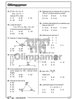 3
6.to
gr. – SAN AGUSTÍN
21. Sabiendo que el volumen de un cubo es
729 cm3
¿Cuánto medirá su arista?
A. 8 cm B. 9 cm C. 10 cm
D.11 cm E. 12 cm
22. ¿Cuánto mide el lado de un cuadrado cuya
área es 169 cm2
?
A. 12 cm B. 13 cm C. 14 cm
D. 15 cm E. 16 cm
23. Determinar el valor de "x"
8 3 5
10 3 7
5 0 x
A. 10 B. 8 C. 5
D. 7 E. 11
24. Hallar A + B + C si:
A. 15 B. 18 C. 16
D. 10 E. 12
25. Sea
 3a 2ba #b
5
Hallar 4 # 4
A. 10 B. 25 C. 20
D. 5 E. 4
26. ¿Qué letra sigue en la sucesión?
V ; J ; M ; M ; L ; ?
A. A B. M C. D
D. N E. C
15. Si: P(x + 5) = 3x – 8
Q (a – 2) = a2
– 1
Calcula: P(7) – Q(5)
A. –2 B. 48 C. 50
D. –50 E. 52
16. Luego de reducir:
T=(x + 9)2
+ (x – 8)(x – 10) – 2x2
e indica la suma de coeficiente
A. 4 B. 3x2
C. 161
D. 24x E. 160
17. Calcular "x" según la gráfica.
80°
2x 3x
OA
B C
D
A. 40º B. 30º C. 25º
D. 15º E. 20º
18. Calcular "x".
A. 8°
B. 12°
C. 10°
A C
4x
6x
B
D. 9°
E. 15°
19. Si el complemento más el suplemento de
cierto ángulo es 100°, calcular dicho
ángulo.
A. 75° B. 60° C. 50°
D. 40° E. 85°
20. Calcular el valor de "".
A. 65°
B. 55°
C. 70°
80°
B
40°
CA
2 -30°D. 80°
E. 75°
 