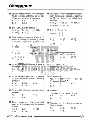 21.er
año – SAN AGUSTÍN
01. La suma de tres números consecutivos es
18. El promedio aritmético de los tres
números consecutivos siguientes es:
A. 7 B. 8 C. 9
D. 10 E. 9.5
02. Si P = 234(5), hallar P en base 8.
A. 104(8) B. 107(8) C. 106(8)
D. 105(8) E. 102(8)
03. Si en una granja tenemos "x" patos, "y"
pavos, "z" vacas y "w" caballos. ¿Cuál es
la fracción de los animales que son aves?
A.

x
z w
B.


(x y)
(z w)
C. 
y
(z w) D.

  
(x y)
(x y z w)
E.
  

(x y z w)
(x y)
04. Si: N 25a454 es múltiplo de 9. Hallar el
menor valor de "a".
A. 0 B. 1 C. 4
D. 7 E. 3
05. En una división el divisor es 15, el cociente
16 y el residuo es mínimo. Hallar el
dividendo.
A. 341 B. 240 C. 241
D. 340 E. 380
06. Si: M = 240. ¿Cuántos factores primos
tiene M?
A. 3 B. 4 C. 5
D. 2 E. 6
07. El producto de dos números es 2400,
siendo su MCD 20. Hallael MCMde dichos
números.
A. 240 B. 60 C. 120
D. 80 E. 100
08. Una rueda de 75 dientes engrana con otra
de 54 dientes. Si la velocidad de la primera
es 72 rpm. Halla la velocidad de la
segunda.
A. 50 rpm B.75 rpm C. 100 rpm
D. 90 rpm E. 200 rpm
09. Si a + b = 7  ab = 3.
Hallar:  a bM
b a
A.
7
3
B.
11
3
C.
27
5
D.
43
3
E. 1
10. Reducir:
    2 4 84A 8(3 1)(3 1)(3 1) 1
A. 27 B. 16 C. 59
D. 40 E. 81
11. Si: P(x + 4) = 4x – 3
Hallar: P(3x + 5)
A. 3x + 4 B. 12x + 1 C. 12x + 4
D. –7 E. 1
12. En el polinomio:
A(x; y) = 11xm–5
y4m+6
– 3x6
y5
es
homogéneo. Hallar "m".
A. 1 B. 2 C. 3
D. 4 E. 5
13. Calcular:
     2
M (x 6) (x 10)(x 2) 16
A. 0 B. 1 C. 2
D. 3 E. 4
14. Factorizar: 4x2
– 9y2
indicar la suma de sus
factores primos.
A. x B. 2x C. 3x
D. 4x E. 6y
 