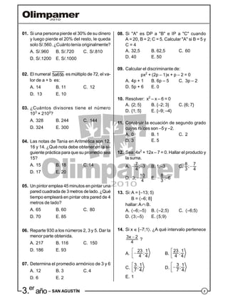 23.er
año – SAN AGUSTÍN
01. Si una persona pierde el 30% de su dinero
y luego pierde el 20% del resto, le queda
solo S/.560. ¿Cuánto tenía originalmente?
A. S/.960 B. S/.720 C. S/.810
D. S/.1200 E. S/.1000
02. El numeral 5a65b es múltiplo de 72, el va-
lor de a + b es:
A. 14 B. 11 C. 12
D. 13 E. 10
03. ¿Cuántos divisores tiene el número
103
× 2102
?
A. 328 B. 244 C. 144
D. 324 E. 300
04. Las notas de Tania en Aritmética son 12,
16 y 14. ¿Qué nota debe obtener en la si-
guiente práctica para que su promedio sea
15?
A. 15 B. 18 C. 14
D. 17 E. 20
05. Un pintor emplea 45 minutos en pintar una
pared cuadrada de 3 metros delado. ¿Qué
tiempo empleará en pintar otra pared de 4
metros de lado?
A. 65 B. 60 C. 80
D. 70 E. 85
06. Reparte 930 a los números 2, 3 y 5. Dar la
menor parte obtenida.
A. 217 B. 116 C. 150
D. 186 E. 93
07. Determina el promedio armónico de 3 y 6
A. 12 B. 3 C. 4
D. 6 E. 2
08. Si "A" es DP a "B" e IP a "C" cuando
A = 20, B = 2; C = 5. Calcular "A" si B = 5 y
C = 4
A. 32,5 B. 62,5 C. 60
D. 40 E. 50
09. Calcular el discriminante de:
px2
+ (2p – 1)x + p – 2 = 0
A. 4p + 1 B. 6p – 5 C. 3p – 2
D. 5p + 6 E. 0
10. Resolver: x2
– x – 6 = 0
A. {2; 5} B. {–2; 3} C. {6; 7}
D. {1; 5} E. {–9; –4}
11. Construir la ecuación de segundo grado
cuyas raíces son –5 y –2.
A. 0 B. 1 C. 2
D. 3 E. 5
12. Sea: 4x2
+ 12x – 7 = 0. Hallar el producto y
la suma.
A.  7 ; 3
4
B. 1;–3 C. 8 7;
3 4
D. 3; 
10
4
E. 
8
3
;–6
13. Si:A = [–13; 5
B = –6; 8]
hallar: A B.
A. –6;–5 B. –2;5 C. –6;5
D. 3;–5 E. 5;9
14. Si x  [–7;1. ¿A qué intervalo pertenece
3x 2
4
?
A.


23 1;
4 4
B.


23 1;
4 4
C.


3 1;
7 4
D.

3 1;
7 4
E. 1
 