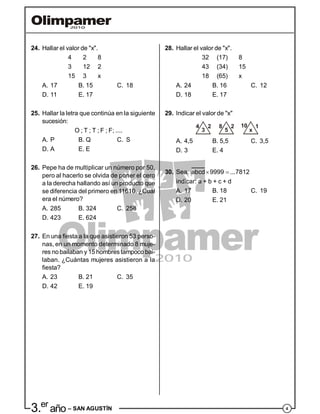 43.er
año – SAN AGUSTÍN
24. Hallar el valor de "x".
4 2 8
3 12 2
15 3 x
A. 17 B. 15 C. 18
D. 11 E. 17
25. Hallar la letra que continúa en la siguiente
sucesión:
O ; T ; T ; F ; F; ....
A. P B. Q C. S
D. A E. E
26. Pepe ha de multiplicar un número por 50,
pero al hacerlo se olvida de poner el cero
a la derecha hallando así un producto que
se diferencia del primero en 11610. ¿Cuál
era el número?
A. 285 B. 324 C. 258
D. 423 E. 624
27. En una fiesta a la que asistieron 53 perso-
nas, en un momento determinado 8 muje-
res nobailaban y 15 hombres tampoco bai-
laban. ¿Cuántas mujeres asistieron a la
fiesta?
A. 23 B. 21 C. 35
D. 42 E. 19
28. Hallar el valor de "x".
32 (17) 8
43 (34) 15
18 (65) x
A. 24 B. 16 C. 12
D. 18 E. 17
29. Indicar el valor de "x"
4
3
2 8
5
2 10
x
1
A. 4,5 B. 5,5 C. 3,5
D. 3 E. 4
30. Sea:  abcd 9999 ...7812
indicar: a + b + c + d
A. 17 B. 18 C. 19
D. 20 E. 21
 