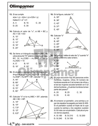 34.to
año – SAN AGUSTÍN
13. Si se cumple
a(ax + y) – b(bx + y)  2(6x + y)
Hallar E = a2
+ b2
.
A. 4 B. 16 C. 20
D. 25 E. 30
14. Calcula el valor de "", si AB = BC y
AC = CE = EO
A. 10° B
A D
E
C
B. 15°
C. 12°
D. 18°
E. 24°
15. Se tiene un triángulo equilátero ABC, se
ubica el punto "O" exterior y relativo al lado
BC. Si: mCBD – mDAC = 30° y
mADC = 10
A. 5° B. 10° C. 15°
D. 18° E. 20°
16. Enel gráficomostrado, PRy QSbisecan los
ángulos P y Q. Si: mSTP = 62º y
mSQP – mSPT = 38°, calcular "x"
A. 44°
B. 68°
P
S
T
R
Q
x
C. 52°
D. 72°
E. 60°
17. Calcular "x" si la mABC = 30º, además
AB = BC = BP.
A. 15º
B. 10º
x
B
P
CA
C. 7,5º
D. 12º
E. 8,5º
18. En la figura, calcular "x".
A. 30º
B. 36º
C. 42º
x
2 2
D. 37º
E. 45º
19. Calcular "x"
A. 10º
35°
x+10°
25°
80°
B. 40º
C. 20º
D. 45º
E. 30º
20. Del gráfico, hallar el valor de "y" cuando "x"
toma su mínimo valor entero.
A. 45°
y-x
x+y
2x-y
B. 44°
C. 59°
D. 88°
E. 92°
21. En una excursión hay 90 personas entre
hombres, mujeres, niños. El número de
hombres excede en 5 al número de niños y
el de las mujeres excede también en 5 al
de los hombres. ¿Cuántos hombres toman
parte del paseo?
A. 20 B. 25 C. 30
D. 35 E. 40
22. Al comprar un pantalón, una camisa y un
par de zapatos ha pagado por todo S/.400.
Si el pantalón cuesta el triple de lo que
cuesta la camisa y los zapatos cuestan
S/.50 más con el pantalón. Calcule el pre-
cio de los zapatos.
A. S/.180 B. S/.210 C. S/.200
D. S/.240 E. S/.150
 