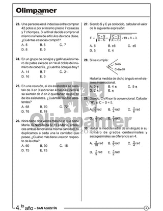 44.to
año – SAN AGUSTÍN
23. Una persona está indecisa entre comprar
42 polos o por el mismo precio 7 casacas
y 7 chompas. Si al final decide comprar el
mismo número de artículos de cada clase.
¿Cuántas casacas compró?
A. 5 B. 6 C. 7
D. 8 E. 9
24. En un grupo de conejos y gallinas el núme-
ro de patas excede en 14 al doble del nú-
mero de cabezas. ¿Cuántos conejos hay?
A. 14 B. 7 C. 21
D. 16 E. 9
25. En una reunión, si los asistentes se sien-
tan de 3 en 3 sobrarían 4 bancas; pero si
se sientan de 2 en 2 quedarían de pie 18
de los asistentes. ¿Cuántos son los asis-
tentes?
A. 68 B. 70 C. 72
D. 76 E. 78
26. Nora tiene dos veces más de lo que tiene
María. Si Nora le da S/.15 a María, enton-
ces ambas tendrían la misma cantidad. Si
duplicamos a cada una la cantidad que
posee. ¿Cuánto más tiene una con respec-
to de la otra?
A. 60 B. 30 C. 15
D. 75 E. 75
27. Siendo S y C ya conocido, calcular el valor
de la siguiente expresión:
      
 
C S C SE 19 8 3
C S C S
A. 6 B. ±6 C. ±5
D. 5 E. 4
28. Si se cumple:
Hallar la medida de dicho ángulo en el sis-
tema internacional.
A. 3  B. 4  C. 5 
D. 2  E. 
29. Siendo, Cy R son laconvencional. Calcular
"R", si C – S = 5.
A.

rad
3
B.

rad
4
C.

rad
6
D.

rad
2
E.

rad
7
30. Hallar la medida radial de un ángulo si su
número de grados centesimales y
sexagesimales se diferencia en 4.
A.

rad
10
B.

rad
5
C.

rad
4
D.
 rad
9
E.
 rad
2
 