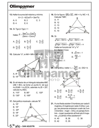 35.to
año – SAN AGUSTÍN
13. Hallar la suma del máximo y mínimo
A = 2 – 4(Cos2
 + Sen2
)
A. 0 B. 2 C. 3
D. 4 E. 6
14. Si: Tgx (n.Tgx) = 1
Hallar:


3 3
3
Sen x Cos xE
(Senx Cos x)
A.


n 1
n 2
B.


n 2
n 1
C.


n 3
n 2
D.


n 2
n 1
E.


n 2
n 1
15. Calcular "x", si AM = MN = NP = PC.
60°
A
N
M P
C
B
x
A. 8º B. 12º C. 18º
D. 10º E. 15º
16. En el interior de un triángulo isóscelesABC
(AB = BC), se toma un punto E, tal que
mEAB = mECA, además mB = 20º,
calcula mAEC.
A. 110º B. 80º C. 120º
D. 130º E. 100º
17. Del gráfico mostrado, calcula "".
A. 15º
B. 16º 4
B
2
nº
nº
A C
D
C. 20º
D. 18º
E. 22º
18. En la figura: MN// AC , AM = 4 y NC = 6.
Calcular "MN".
A. 11
B. 12
M N
B
CA
C. 13
D. 14
E. 10
19. Si:
   
   
Tgx Senx Tgx Sen x m
Ctgx Cosx Ctgx Cos x n
Hallar en función de "m" y "n"
E = Senx + Cosx
A. mn – 1 B. 2 mn – 1
C. mn 1
2
D. mn 1
2
E. 2mn 1
20. Del gráfico, hallar:



Tg
L
Tg
; si;: DQ = b
A
B C
D
P
Q
R
c
a
b
A.


b a
b c
B.


b a
b c
C.


b a
b c
D.


b a
b c
E.
 a b c
2
b.c
21. A una fiesta asisten 5 hombres por cada 6
mujeres y 4 mujeres por cada 3 niños. Lue-
go, las personas empiezan a salir de 3 en
3 (hombre – mujer – niño), en pareja (hom-
bre – mujer) quedando al final solo 8 muje-
res. ¿Cuántos niños asistieron?
A. 40 B. 38 C. 36
D. 42 E. 35
 