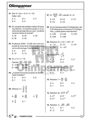 25.to
gr. – TROMPETEROS
01. Sea: A = {x/x  N; 5 < x < 10}
Hallar: n(A)
A. 2 B. 3 C. 4
D. 5 E. 6
02. En una jaula del zoológico habían 22 cana-
rios blancos, 16 canarios azules y 12 ca-
narios de plumaje blanco y azul. ¿Cuántos
canarios habían en la jaula?
A. 40 B. 26 C. 50
D. 38 E. 48
03. Al efectuar 2348 + 10 456, dar como res-
puesta la suma de la cifra de orden cinco
con la cifra de lugar 3 del resultado.
A. 6 B. 8 C. 9
D. 12 E. 14
04. Si: a + b + c = 16.
Calcular: abc cab bca 
A. 1776 B. 1665 C. 1666
D. 1867 E. 256
05. ¿Cuántas fracciones propias de denomi-
nador 8 existen?
A. 4 B. 5 C. 6
D. 7 E. 8
06. Efectuar:
1 5
2 6E
3 1
4 5



A.
32
80
B.
16
45
C.
17
5
D.
3
4 E. 1
07. Si: 
12,42
a,b
4,6
, calcular "b  a".
A. 2,5 B. 4,5 C. 3,7
D. 3,5 E. 5,5
08. Si una manzana pesa 0,15 kilogramos, otra
0,25 kilogramos y la tercera 0,18 kilogra-
mos, ¿cuánto pesan entre las tres?
A. 0,58 B. 0,56 C. 0,78
D. 0,68 E. 0,86
09. Resolver: S = (–5)1
+ 1201
– 81
A. –13 B. 117 C. 107
D. 133 E. –107
10. Resolver:
3xP
4x


A. x1
B. x–1
C. x7
D. x–7
E. x2
11. Resolver: M = [{(23
)4
}0
]7
A. –1 B. 1 C. 2
D. 4 E. 3
12. Resolver: T =
35 70
9 18

A. 0 B. 2 C. 3
D. 1 E. 4
13. Resolver:
33 2 2M (5 ) 5 
A. 512
B. 52
C. 516
D. 514
E. 5–14
14. Resolver: A 25 49 
A. 4 B. 1 C. 2
D. –2 E. 6
 