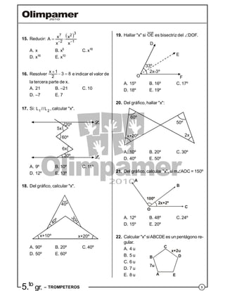 35.to
gr. – TROMPETEROS
15. Reducir:
 
 
 
3
7 2
2 1
x xA
x x
A. x B. x5
C. x18
D. x16
E. x10
16. Resolver

 
x 1
3 8
2
e indicar el valor de
la tercera parte de x.
A. 21 B. –21 C. 10
D. –7 E. 7
17. Si: 1 2
//L L , calcular "x".
30º
60º
20º
5x
6x
1
2
A. 9º B. 10º C. 11º
D. 12º E. 13º
18. Del gráfico, calcular "x".
x+10º x+20º
40º
30º
40º
A. 90º B. 20º C. 40º
D. 50º E. 60º
19. Hallar "x" si OE es bisectriz del DOF..
2x-3º
33º
D
E
FO
A. 15º B. 16º C. 17º
D. 18º E. 19º
20. Del gráfico, hallar "x":
x+20º 2x
50º
60º
A. 10º B. 20º C. 30º
D. 40º E. 50º
21. Del gráfico, calcular "x", si mAOC = 150º
A
B
C
O
100º
2x+2º
A. 12º B. 48º C. 24º
D. 15º E. 20º
22. Calcular "x" siABCDE es un pentágono re-
gular.
A. 4 u
B. 5 u
C. 6 u
A
B
C
D
E
7u
x+2u
D. 7 u
E. 8 u
 