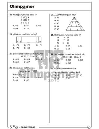 45.to
gr. – TROMPETEROS
23. Analogía numérica: hallar "x"
5 (23) 4
3 (27) 8
7 ( x ) 9
A. 66 B. 67 C. 68
D. 69 E. 70
24. ¿Cuántos cuadriláteros hay?
1 2 1718....
A. 173 B. 172 C. 171
D. 170 E. 169
25. Sucesiones numéricas: hallarA× B
32; 26; 33; 25; A; B
A. 813 B. 814 C. 815
D. 816 E. 817
26. Operadores matemáticos:
m @ n = m2
+ 32n
Hallar: 6 @ 2
A. 43 B. 44 C. 45
D. 46 E. 47
27. ¿Cuántos triángulos hay?
A. 41
B. 42
C. 43
D. 44
E. 45
28. Distribución numérica: hallar "x"
28 13 18
12 17 19
40 x 37
A. 32 B. 31 C. 30
D. 29 E. 28
29. Sucesiones numéricas. HallarA× B.
22 ; 31 ; 23 ; 30 ; A ; B
A. 694 B. 695 C. 696
D. 697 E. 698
30. Operadores matemáticos:
   2
m n 4m n . Hallar: 4  3
A. 17 B. 16 C. 15
D. 14 E. 13
 