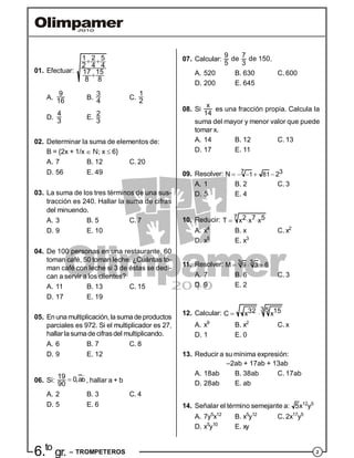 26.to
gr. – TROMPETEROS
01. Efectuar:
1 2 5
4 42
17 15
8 8
 

A.
9
16 B.
3
4 C.
1
2
D.
4
3
E.
2
3
02. Determinar la suma de elementos de:
B = {2x + 1/x  N; x  6}
A. 7 B. 12 C. 20
D. 56 E. 49
03. La suma de los tres términos de una sus-
tracción es 240. Hallar la suma de cifras
del minuendo.
A. 3 B. 5 C. 7
D. 9 E. 10
04. De 100 personas en una restaurante, 60
toman café, 50 toman leche. ¿Cuántas to-
man café con leche si 3 de éstas se dedi-
can a servir a los clientes?
A. 11 B. 13 C. 15
D. 17 E. 19
05. Enuna multiplicación,la sumade productos
parciales es 972. Si el multiplicador es 27,
hallarla sumade cifrasdel multiplicando.
A. 6 B. 7 C. 8
D. 9 E. 12
06. Si: b19 0,a
90


, hallar a + b
A. 2 B. 3 C. 4
D. 5 E. 6
07. Calcular:
9 7
de de 150
5 3
.
A. 520 B. 630 C. 600
D. 200 E. 645
08. Si
x
14
es una fracción propia. Calcula la
suma del mayor y menor valor que puede
tomar x.
A. 14 B. 12 C. 13
D. 17 E. 11
09. Resolver: 7 31 81N 2   
A. 1 B. 2 C. 3
D. 5 E. 4
10. Reducir: 7 2 7 5T x x x 
A. x4
B. x C. x2
D. x5
E. x3
11. Resolver: 3 39 3M 6 
A. 7 B. 6 C. 3
D. 9 E. 2
12. Calcular: 
3 532 15C x x
A. x9
B. x2
C. x
D. 1 E. 0
13. Reducir a su mínima expresión:
–2ab + 17ab + 13ab
A. 18ab B. 38ab C. 17ab
D. 28ab E. ab
14. Señalar el término semejante a: 5x12
y5
A. 7y5
x12
B. x5
y12
C. 2x17
y5
D. x5
y10
E. xy
 