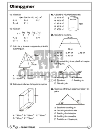 36.to
gr. – TROMPETEROS
15. Resolver:
x(x – 2) + 8 = –3(x – 4) + x2
A. 8 B. 4 C. 2
D. –4 E. 1
16. Reducir:
    
7xy 9xy 2xy 3xy
A
3 4 3 4
A. xy B. 1 C. 0
D. –1 E. x
17. Calcular el área de la siguiente pirámide
cuadrangular.
6cm
10cm
6cm
A. 120 cm2
B. 130 cm2
C. 136 cm2
D. 146 cm2
E. 156 cm2
18. Calcular el volumen del siguiente cuerpo:
A. 758 cm3
B. 768 cm2
C. 758 cm2
D. 768 cm3
E. 778 cm3
19. Calcular el volumen del cilindro:
A. 4710 m3 10m
15m
B. 4600 m3
C. 4810 m3
D. 4610 m3
E. 4500 m3
20. Calcular la mediana.
10 cm
x
22 cm
A. 13 cm B. 14 cm C. 15 cm
D. 16 cm E. 17 cm
21. El siguientetriángulo es: (clasificarlo según
sus ángulos)
140º
x
130º
A. Acutángulo B. Isósceles
C. Escaleno D. Rectángulo
E. Obtusángulo
22. Clasificar el triángulo según sus lados y án-
gulos.
30º
60º
A. Escaleno - acutángulo
B. Obtusángulo - isósceles
C. Rectángulo - isósceles
D. Acutángulo - isósceles
E. Equilátero - obtusángulo
 