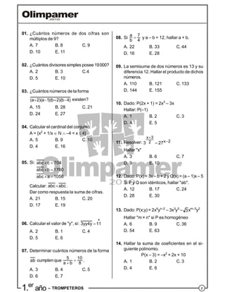 21.er
año – TROMPETEROS
01. ¿Cuántos números de dos cifras son
múltiplos de 9?
A. 7 B. 8 C. 9
D. 10 E. 11
02. ¿Cuántos divisores simples posee 19000?
A. 2 B. 3 C.4
D. 5 E. 10
03. ¿Cuántos números de la forma
(a 2)(a 1)(b 2)(b 4)    existen?
A. 15 B. 28 C. 21
D. 24 E. 27
04. Calcular el cardinal del conjunto:
A = {x2
+ 1/x  N  –4 < x  4}
A. 5 B. 9 C. 10
D. 4 E. 16
05. Si: abc c 704
abc b 1760
abc a 1056
 
 
 
Calcular: abc abc .
Dar como respuesta la suma de cifras.
A. 21 B. 15 C. 20
D. 17 E. 19
06. Calcular el valor de "y", si:
º
3yy4y 11
A. 2 B. 1 C. 4
D. 5 E. 6
07. Determinar cuántos números de la forma
ab cumplen que 

5 10
a b 8
.
A. 3 B. 4 C. 5
D. 6 E. 7
08. Si 
a 7
b 4
y a – b = 12, hallar a + b.
A. 22 B. 33 C. 44
D. 16 E. 28
09. La semisuma de dos números es 13 y su
diferencia 12. Hallar el producto de dichos
números.
A. 110 B. 121 C. 133
D. 144 E. 155
10. Dado: P(2x + 1) = 2x3
– 3x
Hallar: P(–1)
A. 1 B. 2 C. 3
D. 4 E. 5
11. Resolver:
x 3
x 223 27


Hallar "x"
A. 3 B. 6 C. 7
D. 9 E. 10
12. Dado: P(x) = 3x – b + 2 y Q(x) = (a – 1)x – 5
Si P y Q son idénticos, hallar "ab".
A. 12 B. 17 C. 24
D. 28 E. 30
13. Dado: P(x;y) = 2x4
yn–2
– 3x3
y5
– 3xm–3
y2
Hallar "m × n" si P es homogéneo
A. 6 B. 9 C. 36
D. 54 E. 63
14. Hallar la suma de coeficientes en el si-
guiente polinomio.
P(x – 3) = –x2
+ 2x + 10
A. 1 B. 2 C. 3
D. 4 E. 6
 