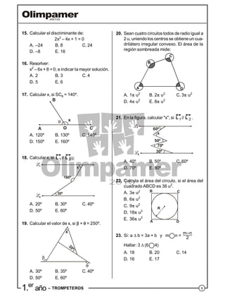 31.er
año – TROMPETEROS
15. Calcular el discriminante de:
2x2
– 4x + 1 = 0
A. –24 B. 8 C. 24
D. –8 E. 16
16. Resorlver:
x2
– 6x + 8 = 0; e indicar la mayor solución.
A. 2 B. 3 C. 4
D. 5 E. 6
17. Calcular x, si SC = 140º.
A
B
C
x
O
A. 120º B. 130º C. 140º
D. 150º E. 160º
18. Calcular x, si
 1 2//L L .
160º
30º
x
A. 20º B. 30º C. 40º
D. 50º E. 60º
19. Calcular el valor de x, si  +  = 250º.
x
30º
A. 30º B. 35º C. 40º
D. 50º E. 60º
20. Sean cuatro círculos todos de radio igual a
2 u, uniendo los centros se obtiene un cua-
drilátero irregular convexo. El área de la
región sombreada mide:
A
B
C
D
A. 1 u2
B. 2 u2
C. 3 u2
D. 4 u2
E. 8 u2
21. En la figura, calcular "x", si
 1 2//L L .
60º
x
50º
70º
30º
A. 40º B. 50º C. 60º
D. 70º E. 80º
22. Calcula el área del círculo, si el área del
cuadrado ABCD es 36 u2
.
A. 3 u2
B. 6 u2
C. 9 u2
A
B C
D
R
D. 18 u2
E. 36 u2
23. Si: a  b = 3a + b y m n =
m n
2

Hallar: 3 (6 4)
A. 18 B. 20 C. 14
D. 16 E. 17
 