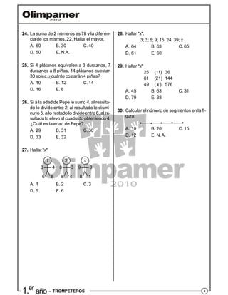 41.er
año – TROMPETEROS
24. La suma de 2 números es 78 y la diferen-
cia de los mismos, 22. Hallar el mayor.
A. 60 B. 30 C. 40
D. 50 E. N.A.
25. Si 4 plátanos equivalen a 3 duraznos, 7
duraznos a 8 piñas, 14 plátanos cuestan
30 soles, ¿cuánto costarán 4 piñas?
A. 10 B. 12 C. 14
D. 16 E. 8
26. Si a la edad de Pepe le sumo 4, al resulta-
do lo divido entre 2, al resultado le dismi-
nuyo 5, a lo restado lo divido entre 6, al re-
sultado lo elevo al cuadrado obteniendo 4.
¿Cuál es la edad de Pepe?
A. 29 B. 31 C. 30
D. 33 E. 32
27. Hallar "x"
1 2 x
3 8 94 3 3
6 4 16 8 8
A. 1 B. 2 C. 3
D. 5 E. 6
28. Hallar "x".
3; 3; 6; 9; 15; 24; 39; x
A. 64 B. 63 C. 65
D. 61 E. 60
29. Hallar "x"
25 (11) 36
81 (21) 144
49 ( x ) 576
A. 45 B. 63 C. 31
D. 79 E. 38
30. Calcular el número de segmentos en la fi-
gura:
A. 10 B. 20 C. 15
D. 12 E. N.A.
 