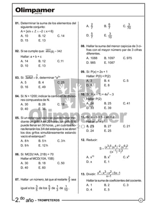 22.do
año – TROMPETEROS
01. Determinar la suma de los elementos del
siguiente conjunto:
A = {x/x  Z  –2  x < 6}
A. 10 B. 12 C. 14
D. 15 E. 13
02. Si se cumple que: 342(8)abc 
Hallar: a + b + c
A. 14 B. 12 C.11
D. 10 E. 13
03. Si:
º
3a4a1 9 , determinar "a2
"
A. 5 B. 4 C. 25
D. 16 E. 49
04. Si: N = 1200; indicar la cantidad de diviso-
res compuestos de N.
A. 30 B. 26 C. 18
D. 40 E. 36
05. Si un estanque vacío se puede llenar me-
diante un grifoA en 20 horas, un grifo B lo
puede llenar en 30 horas, ¿en cuántas ho-
rasllenarán los3/4 del estanque si se abren
los dos grifos simultáneamente estando
vacío el estanque?
A. 8 h B. 5 h C. 3 h
D. 9 h E. 12 h
06. Si: MCD(14A, 21B) = 70
Hallar el MCD(10A, 15B)
A. 30 B. 18 C. 50
D. 40 E. 60
07. Hallar un número, tal que al restarle
2
7
sea
igual a los
3
5
de los
5
7
de
1
3
de
1
10
.
A.
2
7
B.
6
7
C.
3
70
D.
5
7
E.
3
10
08. Hallar la suma del menor capicúa de 3 ci-
fras con el mayor número par de 3 cifras
diferentes.
A. 1088 B. 1097 C. 975
D. 985 E. 1087
09. Si: P(x) = 2x + 1
Hallar: P(0) + P(2)
A. 3 B. 4 C. 5
D. 6 E. 8
10. Si: P(x – 1) = 4x2
– 3
Hallar: P(2)
A. 24 B. 25 C. 41
D. 33 E. 39
11. Si: a – b = 5  ab = 2
Hallar: a2
+ b2
A. 29 B. 27 C. 21
D. 24 E. 25
12. Reducir:
3 5 4 2 6 2(x ) (x ) (x )
1 2 3((x ) )
S
 
 

A. x13
B. x7
C. x9
D. x E. 1
13. Dividir:
4 3 2x x x 5x 1
x 1
   

Hallar la suma de coeficientes del cociente.
A. 1 B. 2 C. 3
D. 4 E. 5
 