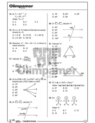 32.do
año – TROMPETEROS
14. Si: T1 = 4xm + 1
 y7
T2 = 3x6
y2n+1
Hallar: "m– n"
A. 2 B. 3 C. 4
D. 5 E. 6
15. Si x –6; 7], hallar el intervalo al cual per-
tenece 2x – 8.
A. –4; 6] B. 14; 6] C. –20; 6]
D. –6; 20] E. 20; 6]
16. Resolver: x2
– 10x + 24 = 0, e indicar la
mayor solución.
A. –4 B. –6 C. 4
D. 6 E. 8
17. Calcular:



( )
( )
SSS
E
CCCC
A.


90º
180º
B.


C.


180º
90º
D.


180º
E.

90º
18. Si mPQR = 60º, mPQT = 40º y
QS es
bisectriz del PQT, hallar mSQT.
A. 15º
B. 30º
C. 20º Q
P
R
S
TD. 40º
E. 60º
19. Si:
 1 2//L L , calcular "x".
3x+70º
5x+30º
A. 10º B. 20º C. 30º
D. 40º E. 50º
20. Si:
 1 2//L L , calcular "x".
A. 30º 140º
2x
B. 35º
C. 40º
D. 70º
E. 140º
21. Calcular "x".
A. 15º
B. 18º
C. 12º
3x
2x 4x
D. 10º
E. 40º
22. Calcular "x"
A. 84º
B. 85º
C. 86º
2x 100ºD. 87º
E. 88º
23. Si: x y = (3x2
y – 2xy) y–1
Hallar: 3 (4 (5 (6 (7 (8 9)))))
A. 27 B. 23 C. 33
D. 21 E. 18
24. En: 4 4 x
7 4 13 8 5
8 8 45 6 9
Hallar "x".
A. 6 B. 7 C. 12
D. 10 E. 5
 