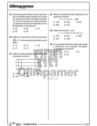 42.do
año – TROMPETEROS
25. Si la tercera parte de los varones que asis-
ten a una fiesta están bailando y el número
de mujeres que están sentadas exceden
en 10 a los varones que están bailando.
¿Cuántos varones hay en la fiesta si en to-
tal asistieron 110 personas?
A. 50 B. 60 C. 70
D. 80 E. 90
26. Hallar la suma de las cifras del producto
abc 27 si los productos parciales suman
2862.
A. 12 B. 13 C. 10
D. 17 E. 2 7
27. Hallar el número total de cuadriláteros que
se pueden contar en:
1 2 18 19...
A. 1140 B. 80 C. 76
D. 190 E. 280
28. Hallar la cantidad de cifras utilizadas en la
siguiente sucesión:
3; 7; 11; 15; 19; ...; 399
A. 186 B. 206 C. 223
D. 256 E. 273
29. Hallar la suma de x + y en:
1; 1; 1; 3; 5; 9; 17; 31; 57; x; y
A. 316 B. 274 C. 298
D. 307 E. 286
30. En una granja hay 48 animales entre patos
y chanchos, si se cuentan 108 patas,
¿cuántos son chanchos?
A. 6 B. 12 C. 8
D. 16 E. 22
 