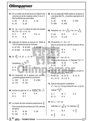 23.er
año – TROMPETEROS
01. En un salón de 40 alumnos la relación de
varones es al de mujeres como 3 es a 7.
Dar la diferencia entre ellos.
A. 20 B. 12 C. 16
D. 18 E. 24
02. Si: ~(p  q)  V, indicar el valor de verdad
de: (~p  q) (~q  p)
A. V B. F C.p  q
D. ~p E. q
03. Calcular el interés al colocar S/. 2000 al
10% trimestral durante 3 meses.
A. S/.100 B. S/.400 C. S/.320
D. S/.300 E. S/.200
04. Si: B
A
C A B  y A B
Simplificar:
BC
ACB
AC
A. A B.  C. 
D. U E. A!
05. Un boxeador da 3 golpes por minuto,
¿cuántos golpes dará en una hora?
A. 120 B. 121 C. 3180
D. 179 E. 181
06. Indicar el valor de "x", si:
º
1x2x3x...9x 11
A. 4 B. 5 C. 6
D. 3 E. 7
07. La razón de dos números positivos es
3
7
.
Si la suma de los números es 100, calcular
el menor.
A. 10 B. 30 C. 20
D. 100 E. 70
08. Si Luis depositó 4000 soles en el banco a
una tasa del 3%. ¿Cuánto a ganado en 4
años?
A. 40 B. 48 C. 400
D. 480 E. 450
09. Resolver: 4x – 8 +
5
x 2 = 3x – 6 +
5
x 2
A. {2} B. R C. 
D. {–1} E. {–2}
10. Al resolver: x2
– 5x  –6
Dar la suma de los valores enteros de su
C.S.
A. 2 B. 3 C. 4
D. 5 E. 6
11. Dado: 3x2
– mx + 8 = 0
la suma de raíces es –2. Calcular "m2
+ 1"
A. 36 B. 35 C. 34
D. 33 E. 37
12. Si: "2x + 1"  [–3; 7, entonces ¿a qué in-
tervalo pertenece "x2
+ 3"?
A. [3; 12 B. 3; 7] C. 3; 7
D. –3; 7] E. –3; 7
13. Sea la inecuación cuadrática
x2
– mx + p  0 cuya solución es x [2; 4].
Indicar:
p m
2

.
A. 1 B. –1 C. 2
D. –2 E. 0
14. Si: x  –6; –2]
además: a 
3
2x 4 < b. Calcular:
a
b
A. 1 B. 2 C.
2
3
D.
4
3
E. 4
 