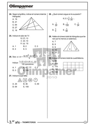 43.er
año – TROMPETEROS
24. Según el gráfico, indicar el número total de
triángulos.
A. 19
B. 21
C. 64
D. 27
E. 18
25. Indicar el valor de "x".
12 (7) 13
3 (4) 10
11 (x) 10
A. 1 B. 2 C. 3
D. 4 E. 5
26. Sea: a  b =
2 2(a b) (a b)
b
  
Indicar:
1 (2 (3 (4 (...))))
100 operadores
   
A. 1 B. 4 C. 2
D. 3 E. 100
27. Indicar lo que falta:
16 369 ?; ; ;
A. 25 B. 36 C. 49
D. 64 E. 100
28. ¿Qué número sigue en la sucesión?
1 16;3;1; ; ;...
4 20
A.
1
20
B.
1
120
C.
1
24
D.
1
3
E.
1
60
29. Hallar el número total de triángulos que tie-
nen por lo menos un asterisco.
A. 7
B. 8
C. 9
D. 10
E. 11
30. Indicar el número total de cuadriláteros.
A. 90
B. 100
C. 110
D. 120
E. 130
 