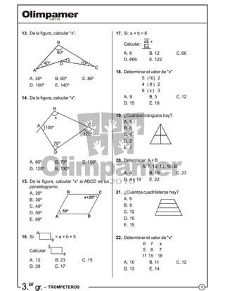 33.er
gr. – TROMPETEROS
13. De la figura, calcular "x".
20º40º
80º
x
A
B
C
D
A. 40º B. 60º C. 80º
D. 100º E. 140º
14. De la figura, calcular "x".
100º
x
120º
70º
A
B
C
D
A. 60º B. 70º C. 100º
D. 120º E. 130º
15. De la figura, calcular "x" si ABCD es un
paralelogramo.
A. 20º
B. 30º
C. 40º
A
B C
D
50º
x+20º
D. 50º
E. 60º
16. Si:
a
b
= a × b + 5
Calcular:
3
4
A. 12 B. 23 C. 15
D. 39 E. 17
17. Si: a + b = 6
Calcular:
ab
ba
+
A. 6 B. 12 C. 66
D. 666 E. 122
18. Determinar el valor de "x"
5 (10) 2
4 ( 8 ) 2
6 ( x ) 3
A. 9 B. 3 C. 12
D. 15 E. 18
19. ¿Cuántos triángulos hay?
A. 5
B. 6
C. 4
D. 2
E. 7
20. Determinar: A + B
A; 7; 10; 13; 16; B
A. 4 B. 19 C. 23
D. 4 y 19 E. 22
21. ¿Cuántos cuadriláteros hay?
A. 6
B. 8
C. 12
D. 10
E. 15
22. Determinar el valor de "x"
6 7 x
5 8 7
11 15 18
A. 10 B. 11 C. 12
D. 13 E. 14
 