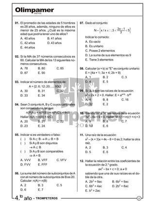 24.to
año – TROMPETEROS
01. El promedio de las edades de 5 hombres
es 28 años, además, ninguno de ellos es
menor de 25 años. ¿Cuál es la máxima
edad que podría tener uno de ellos?
A. 40 años B. 41 años
C. 42 años D. 43 años
E. 44 años
02. Si la MA de 37 números consecutivos es
60. Calcular la MA de los 13 siguientes nú-
meros consecutivos.
A. 78 B. 80 C. 85
D. 87 E. 90
03. Indicar el número de elementos de:
A = {2; 6; 12; 20; ...; 930}
A. 30 B. 31 C. 32
D. 33 E. 34
04. Sean 3 conjuntoA, B y C cuyos cardinales
son consecutivos, tal que:
n(P(A)) + n(P(B)) + n(P(C)) = 448
Hallar: n(A) + n(B) + n(C)
A. 20 B. 21 C. 22
D. 23 E. 24
05. Indicar si es verdadero o falso:
( ) Si A  B  A  B = B
( ) Si A y B son disjuntos
 A  B
( ) Si A y B son comparables
 A = B
A. VVV B. VFF C. VFV
D. FVV E. FFF
06. La suma del número de subconjuntos deA
con el número de subconjuntos de B es 20.
Calcular: n(A) + n(B)
A. 2 B. 3 C. 5
D. 6 E. 7
07. Dado el conjunto:
 
   
2x 1
N x / x ;3 5
3
Indicar lo correcto:
A. Es vacío
B. Es unitario
C. Posee 2 elementos
D. La suma de sus elementos es 9
E. Tiene 3 elementos
08. Calcular (a + b) si "E" es conjunto unitario:
E = {4a + 1; 3a + 4; 2b + 9}
A. 1 B. 2 C. 3
D. 4 E. 5
09. Si: a, b son las raíces de la ecuación
x2
– 2x + 2 = 0. Hallar: E = aa+b
 bab
A. 4 B. 8 C. 16
D. 32 E. 2
10. Siendo "m" y "n" las raíces de la ecuación
3x2
– 6x + 9 = 0. Hallar: M=(1+m)(1+n)+3
A. 9 B. 8 C. 7
D. 10 E. 6
11. Una raíz de la ecuación:
x2
– (k + 3)x + 4k – 8 = 0 es 2; hallar la otra
raíz.
A. 2 B. 3 C. 4
D. 5 E. 6
12. Hallar la relación entre los coeficientes de
la ecuación de 2.o
grado.
ax2
– bx + c = 0; a  0
sabiendo que una de sus raíces es el do-
ble de la otra.
A. 2b2
= 9ac B. 6b2
= 9ac
C. 6b2
= 4ac D. 2b2
= 8ac
E. b2
= 2ac
 