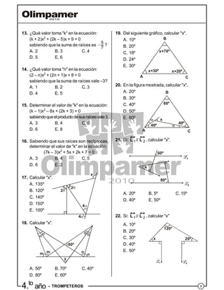 34.to
año – TROMPETEROS
13. ¿Qué valor toma "k" en la ecuación:
(k + 2)x2
+ (2k – 5)x + 9 = 0
sabiendo que la suma de raíces es  5
7
?
A. 2 B. 3 C. 4
D. 5 E. 6
14. ¿Qué valor toma "n" en la ecuación:
(2 – n)x2
+ (2n + 1)x + 8 = 0
sabiendo que la suma de raíces vale –3?
A. 1 B. 2 C. 3
D. 4 E. 5
15. Determinar el valor de "k" en la ecuación:
(k – 1)x2
– 8x + (2k + 3) = 0
sabiendoqueelproductodesusraícesvale3.
A. 3 B. 4 C. 5
D. 6 E. 8
16. Sabiendo que sus raíces son recíprocas,
determinar el valor de "k" en la ecuación:
(7k – 3)x2
+ 5x + 2k + 7 = 0
A. 3 B. 4 C. 5
D. 6 E. 2
17. Calcular "x".
A. 135º
B. 120º
C. 140º
D. 150º
E. 100º
18. Calcular "x".
A. 50º B. 70º C. 40º
D. 80º E. 60º
19. Del siguiente gráfico, calcular "x".
A. 10º
x+70º
x+30º x+20º
A
B
C
B. 20º
C. 18º
D. 24º
E. 30º
20. En la figura mostrada, calcular "x".
A. 20º
A
B
C
40º
80º
x
40º
B. 30º
C. 40º
D. 50º
E. 60º
21. Si:
 1 2//L L , calcular "x".
x
60º
80º
A. 20º B. 5º C. 15º
D. 40º E. 50º
22. Si:
 1 2//L L , calcular "x"
A. 10º
B. 20º
C. 30º
120º
x 20º
D. 40º
E. 50º
 