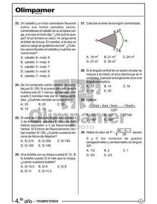 44.to
año – TROMPETEROS
23. Un caballo y un mulo caminaban llevando
sobre sus lomos pesados sacos.
Lamentábase el caballo de su enojosa car-
ga, a lo que el mulo dijo: "¿De qué te que-
jas? Si yo tomara un saco, mi carga sería
el doble de la tuya. En cambio, si te doy un
sacotu carga se igualaría a lamía". ¿Cuán-
tos sacos llevaba el caballo y cuántos sa-
cos el mulo?
A. caballo: 6 - mulo: 8
B. caballo: 3 - mulo: 6
C. caballo: 5 - mulo: 7
D. caballo: 5 - mulo: 6
E. caballo: 7 - mulo: 9
24. Se ha comprado cierto número de revis-
tas por S/.100. Si el precio de cada revista
hubiera sido S/.1 menos, se hubiera com-
prado 5 revistas más por la misma canti-
dad. ¿Cuántas revistas se compraron?
A. 25 B. 20 C. 30
D. 15 E. 18
25. El valor de 2 libros de Álgebra equivalen a
3 de Aritmética, además 5 libros de Arit-
mética equivalen a 3 de Razonamiento
Verbal. Si 6 libros de Razonamiento Ver-
bal cuestan S/.100. ¿Cuánto cuesta la do-
cena de libros de Álgebra?
A. S/.210 B. S/.200 C. S/.190
D. S/.160 E. S/.180
26. Una botella con su chapa cuesta S/.12. Si
la botella cuesta S/.9 más que la chapa,
¿cuánto cuesta la botella?
A. S/.10,5 B. S/.9 C. S/.8
D. S/.11 E. S/.11,5
27. Calcular el área de la región sombreada.
A
B
C
D 3
O 12
3
A. 18 m2
B. 21 m2
C. 24 m2
D. 27 m2
E. 30 m2
28. Si el ángulo central de un sector circular se
reduce a la mitad; el arco disminuye en 4
unidades. Calcular la longitud de arco si el
ángulo se duplica.
A. 13 B. 14 C. 16
D. 18 E. 20
29. Evaluar:
     
g
1rad 2rad 3rad ... 15rad
120
A. 200 B. 201 C. 180
D. 190º E. 300º
30. Hallar el valor de
  2C S 3P
3S
siendo
S y C los números de grados
sexagesimales y centesimales de ángulo
30g
.
A. 1/2 B. 2 C. 1
D. 3/2 E. 2/3
 