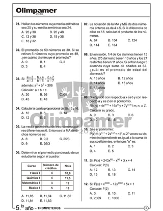 25.to
año – TROMPETEROS
01. Hallar dos números cuya media aritmética
sea 25 y su media armónica sea 24.
A. 20 y 30 B. 20 y 40
C. 12 y 38 D. 15 y 35
E. 18 y 32
02. El promedio de 50 números es 30. Si se
retiran 5 números cuyo promedio es 48,
¿en cuánto disminuye el promedio?
A. 0 B. 1 C. 2
D. 3 E. 4
03. Si:
  
 
  
a 3 b a c 7
a 3 b 5 c 7
además: a2
+ b2
= 306
Calcular: a + b + c
A. 30 B. 36 C. 60
D. 45 E. 48
04. Calcularlacuartaproporcionalde20;15y16.
A. 10 B. 8 C. 14
D. 12 E. 6
05. La media geométrica de tres números pa-
res diferentes es 6. Entonces la MA de di-
chos números es:
A. 8 B. 9,2 C. 25/3
D. 9 E. 26/3
06. Determinar el promedio ponderado de un
estudiante según el cuadro:
Curso
Física I
Química I
Matemática I
Básica I
Número de
créditos
Nota
4
4
3
5
10,6
11,5
12
13
A. 11,85 B. 11,84 C. 11,82
D. 11,81 E. 11,83
07. La notación de la MA y MG de dos núme-
ros enteros es de 4 a 5. Si la diferencia de
ellos es 18, calcular el producto de los nú-
meros.
A. 84 B. 104 C. 124
D. 144 E. 164
08. En un salón, 1/4 de los alumnos tienen 15
años; 2/5 del resto tienen 13 años y los 27
restantes tienen 11 años. Si entran luego 3
alumnos cuya suma de edades es 63,
¿cuál es el promedio de edad del
alumnado?
A. 13 años B. 12 años
C. 14 años D. 15 años
E. 16 años
09. Si el grado con respecto a x es 6 y con res-
pecto a y es 2 en el polinomio.
R(x;y) = 4xm+n
+ 16xm
y + 7yn–m
/ m, n,  Z.
Calcular su grado.
A. 0 B. 3 C. 6
D. 10 E. –5
10. Sea el polinomio:
P(x) = (xn–1
+ 2xn–2
+ n)n
, si 2n
veces su tér-
mino independiente es igual a la suma de
sus coeficientes, entonces "n" es:
A. 1 B. 2 C. 3
D. 4 E. 5
11. Si: P(x) = 243x85
– x90
+ 3 x + 4
Calcular: P(3)
A. 12 B. 13 C. 14
D. 15 E. 18
12. Si: F(x) = x2009
– 12x2002
+ 5x + 1
Calcular: F(2)
A. 0 B. 10 C. 11
D. 2009 E. 1000
 