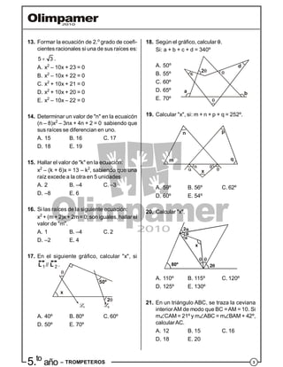 35.to
año – TROMPETEROS
13. Formar la ecuación de 2.o
grado de coefi-
cientes racionales si una de sus raíces es:
5 3 .
A. x2
– 10x + 23 = 0
B. x2
– 10x + 22 = 0
C. x2
+ 10x + 21 = 0
D. x2
+ 10x + 20 = 0
E. x2
– 10x – 22 = 0
14. Determinar un valor de "n" en la ecuaicón
(n – 8)x2
– 3nx + 4n + 2 = 0 sabiendo que
sus raíces se diferencian en uno.
A. 15 B. 16 C. 17
D. 18 E. 19
15. Hallar el valor de "k" en la ecuación:
x2
– (k + 6)x = 13 – k2
, sabiendo que una
raíz excede a la otra en 5 unidades.
A. 2 B. –4 C. –3
D. –8 E. 6
16. Si las raíces de la siguiente ecuación:
x2
+ (m+ 2)x + 2m= 0; son iguales, hallar el
valor de "m".
A. 1 B. –4 C. 2
D. –2 E. 4
17. En el siguiente gráfico, calcular "x", si
 1 2//L L .
1 2
x
2
50º
A. 40º B. 80º C. 60º
D. 50º E. 70º
18. Según el gráfico, calcular .
Si: a + b + c + d = 340º
A. 50º
a b
c
d
2
B. 55º
C. 60º
D. 65º
E. 70º
19. Calcular "x", si: m + n + p + q = 252º.
m
n p
q
x
A. 59º B. 56º C. 62º
D. 60º E. 54º
20. Calcular "x".
80º
x
A. 110º B. 115º C. 120º
D. 125º E. 130º
21. En un triángulo ABC, se traza la ceviana
interiorAM de modo que BC =AM = 10. Si
mCAM = 21º y mABC = mBAM + 42º,
calcularAC.
A. 12 B. 15 C. 16
D. 18 E. 20
 