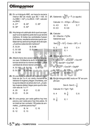 45.to
año – TROMPETEROS
22. En un triángulo ABC, se traza la ceviana
interior BD de modo que BC = AD. Si
mDBC = 42º y mBCA = 84º, calcular
mBAC.
A. 21º B. 24º C. 30º
D. 36º E. 42º
23. Hoy tengo el cuádruplo de lo que tuve ayer,
ayer tuve la séptima parte de lo que tendré
mañana. Si todas las cantidades fuesen
S/.6 menos, resultaría entonces quela can-
tidad dehoy seríael quíntuplode lade ayer.
¿Cuántos soles tendré mañana?
A. S/.24 B. S/.96
C. S/.128 D. S/.144
E. S/.168
24. Alberto tiene dos veces más de lo que tie-
ne Juan. Si Alberto le da S/.30 a Juan, en-
tonces tendrían la misma cantidad. ¿Qué
cantidad de dinero tienen ambos?
A. S/.100 B. S/.110 C. S/.120
D. S/.130 E. S/.140
25. En una fiesta la relación de mujeres y hom-
bres es de 3 a 4; en cierto momento se
retiraron 6 mujeres yllegan 3 hombres, con
loque larelación es ahora de3 a5. ¿Cuán-
tas mujeres deben llegar para que la rela-
ción sea de 1 a 1?
A. 20 B. 21 C. 22
D. 23 E. 24
26. En una granja, por cada gallina hay tres
pavos y por cada pavo hay tres patos. Si
en total se han contado 130 patas de ani-
males, ¿cuántos pavos hay?
A. 15 B. 14 C. 16
D. 12 E. 13
27. Sabiendo: 

Tgx
2
Tgx 1 ; (x: agudo)
Calcular:  A 4Ctgx 5 Csc x
A. 4,5 B. 5 C. 7
D. 0,5 E. 0,8
28. Calcular:
M = 2Sen3x + Tg2
6x
Sabiendo que:
    
7x
Sen 10º Cos(x 35º ) 0
2
A. 3 B. 8 C. 4
D. 2 E. 1
29. Afirmar si es (V) o (F).
I.  Sen30º Cos60º Csc 45º
II. 1 – Sen30º = Cos2
45º
III.  Tg37º Cos30º Ctg60º
A. VVF B. VFF C. FVV
D. FFF E. VVV
30. En un triángulo ABC recto en "B" se cum-
ple que:
 
1
SenA SenC
8
Calcular: K = TgA + TgC
A. 4 B.
1
4
C. 8
D.
1
8
E. 1
 