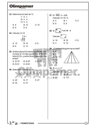 43.er
gr. – TROMPETEROS
23. Determinar el valor de "x".
7 8 x
16 4 4
13 5 6
A. 6 B. 12 C. 10
D. 9 E. 8
24. Calcular: A+ B
7 A +
B 6
1 2 2
A. 12 B. 10 C. 8
D. 6 E. 14
25. SiArturo tiene S/.9 menos que Bertha, Dia-
na tiene S/.12 más que Bertha. Si Bertha
tiene S/.24, ¿cuánto dinero tienen los tres
juntos?
A. S/.75 B. S/.67 C. S/.76
D. S/.51 E. S/.61
26. Determinar el valor de "x"
4 4 87 2 9
18 19 x
2 6 65 7 11
A. 20 B. 17 C. 27
D. 34 E. 37
27. Si: ABC 3 639 
Calcular: A + B + C
A. 5 B. 7 C. 4
D. 6 E. 8
28. Si:
A
B
= A × B 5
Calcular:
2
4
A. 19 B. 33 C. 8
D. 3 E. 16
29. ¿Cuántos triángulos hay en total?
A. 6
B. 9
C. 12
D. 10
E. 15
30. Si: x + y = 7
Calcular: xy yx
A. 77 B. 66 C. 76
D. 67 E. 777
 
