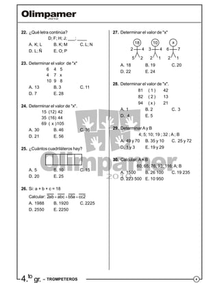 44.to
gr. – TROMPETEROS
22. ¿Qué letra continúa?
D; F; H; J; ___; ____
A. K; L B. K; M C. L; N
D. L; Ñ E. O; P
23. Determinar el valor de "x"
6 4 5
4 7 x
10 9 8
A. 13 B. 3 C. 11
D. 7 E. 28
24. Determinar el valor de "x".
15 (12) 42
35 (16) 44
69 ( x )105
A. 30 B. 46 C. 36
D. 21 E. 56
25. ¿Cuántos cuadriláteros hay?
A. 5 B. 10 C. 15
D. 20 E. 25
26. Si: a + b + c = 18
Calcular: 2ab abc b5a cc2  
A. 1988 B. 1920 C. 2225
D. 2550 E. 2250
27. Determinar el valor de "x"
18 10 x
2 3 64 4 7
2 1 15 2 2
A. 18 B. 19 C. 20
D. 22 E. 24
28. Determinar el valor de "x".
81 ( 1 ) 42
82 ( 2 ) 13
94 ( x ) 21
A. 1 B. 2 C. 3
D. 4 E. 5
29. Determinar A y B
4; 5; 10; 19 ; 32 ; A ; B
A. 49 y 70 B. 35 y 10 C. 25 y 72
D. 1 y 3 E. 19 y 29
30. Calcular: A× B
60; 65; 76; 93; 116; A; B
A. 1500 B. 26 100 C. 19 235
D. 223 500 E. 10 950
 