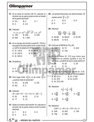 25.to
gr. – HÉROES DEL PACÍFICO
01. Si se tiene el número 28,14; calcular la
división de la parte entera entre el doble
de la parte decimal?
A. 0,5 B. 2 C. 1
D. 3 E. 2,5
02. Calcular:
   2 22 2
1 2 3 4 3 4 3 2      
A. 100 B. 250 C. 450
D. 500 E. 1 250
03. Si un equipo de sonido cuesta S/. 724,8 y
se paga la tercera parte como cuota inicial,
¿cuánto se pagó por dicha cuota?
A. S/. 120,8 B. S/. 241,6
C. S/. 242,6 D. S/. 483,2
E. S/. 383,2
04. Simplificar:
   7 3 49
1 1
9 7 27
   
A. 2 B. 3 C. 1
D. 7/9 E. 9/7
05. Una soga mide 2
3
4 m, si se corta 2
3
1 m,
¿cuánto mide el sobrante?
A. 2/3 B. 6/9 C. 3/9
D. 9/2 E. 3
06. Calcular:
[5 + (40 + 27 – 11) ÷ 7] × 3 – (20 – 1)
A. 20 B. 25 C. 31
D. 17 E. 15
07. Dado el número decimal 64,16; calcular la
división de la parte entera entre la parte
decimal.
A. 1 B. 2 C. 3
D. 4 E. 8
08. ¿Cuántas fracciones con denominador 18
existen entre
10
9
y
3
2
?
A. 7 B. 8 C. 6
D. 5 E. 4
09. Efectúar:
375 874 1 132
100 10 10 100
  
A. 83,99 B. 89,93 C. 91,25
D. 88,93 E. N.A.
10. Calcular el MCM de 72 y 48.
A. 144 B. 72 C. 432
D. 172 E. 720
11. Ricardo tiene S/. 510 que tiene que
repartirlo en partes iguales a sus 34
sobrinos. ¿Cuánto le toca a cada sobrino?
A. 24 B. 30 C. 25
D. 12 E. 15
12. Una barra de chocolate cuesta S/. 3,75.
¿Cuántocuestaunacajade100chocolates?
A. S/. 37,5 B. S/. 3 750
C. S/. 375 D. S/. 0,375
E. S/. 375,100
13. Resolver:
1 1 2
4 3 2
5 2 9
 
A.
43
5
90
B.
43
6
90
C.
18
4
90
D.
13
4
90
E.
14
5
90
14. Resolver:
(180 × 3 – 40 × 4) – (70 × 5) ÷ 2
A. 208 B. 205 C. 195
D. 198 E. 200
 