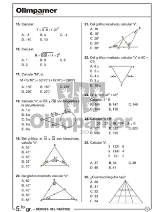 35.to
gr. – HÉROES DEL PACÍFICO
21. Del gráfico mostrado, calcular "x".
A. 10
B. 15°
C. 20°
20°
50°
2x
A
B
CD
E
D. 25°
E. 30°
22. Del gráfico mostrado, calcular "x" si AC =
CB.
A. 6 u
B. 5 u
C. 4 u
A B
C
x+5u 3x-5u
D. 3 u
E. 15 u
23. Si: a * b = 3a2
+ 4b2
Calcular: 4 * 5
A. 146 B. 147 C. 148
D. 149 E. 150
24. Calcular "A × B".
20 ; 27 ; 19 ; 28 ; A ; B
A. 521 B. 522 C. 523
D. 524 E. 525
25. Calcular "x".
 
 
 
3 22 8
9 34 4
6 x 7
A. 37 B. 38 C. 39
D. 40 E. 41
26. ¿Cuántos triángulos hay?
A. 30
B. 31
C. 32
D. 33
E. 34
15. Calcular:
 33
T 8 2   
A. –8 B. 4 C. –4
D. –10 E. 10
16. Calcular:
4 03
R 8 14 2  
A. 1 B. 9 C. 5
D. 2 E. 3
17. Calcular "M", si:
M = S(10°) + S(170°) + C(10°) + C(80°)
A. 130° B. 150° C. 220°
D. 250° E. 270°
18. Calcular "x", si OA y OB son tangentes a
la circunferencia.
A. 1 u
B. 6 u
C. 5 u
x -3u2
33u
O
A
B
D. 8 u
E. 9 u
19. Del gráfico, si AI y CI son bisectrices,
calcular "x".
A. 53°
B. 43°
C. 63° I
x+64°
25° 38°
A
B
C
D. 33°
E. 70°
20. Del gráfico mostrado, calcular "x".
A. 60°
B. 45°
C. 40°
30°
80°
x
C
A
B
D
D. 50°
E. 55°
 